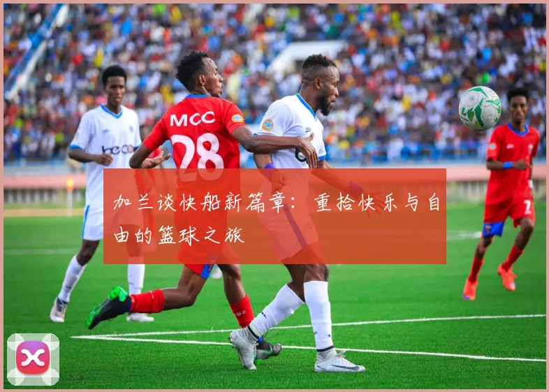 加兰谈快船新篇章：重拾快乐与自由的篮球之旅