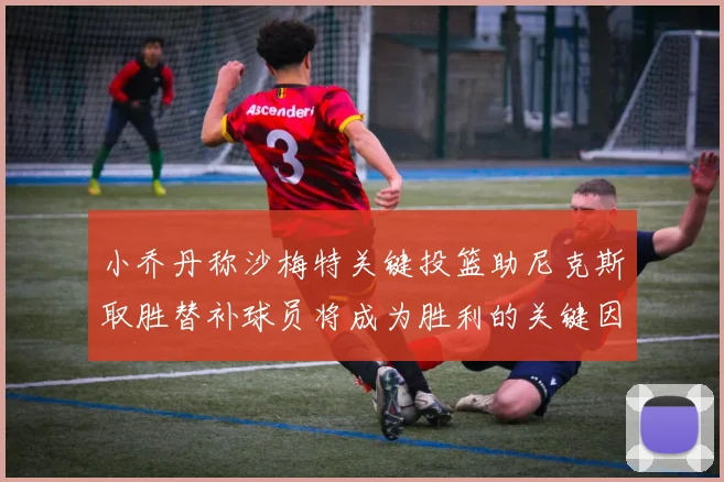 小乔丹称沙梅特关键投篮助尼克斯取胜替补球员将成为胜利的关键因素