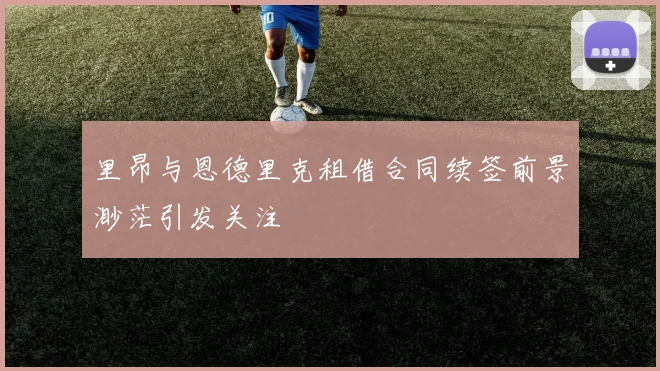 里昂与恩德里克租借合同续签前景渺茫引发关注