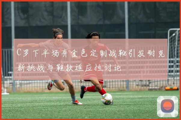 C罗下半场弃金色定制战靴引发耐克新挑战与鞋款适应性讨论