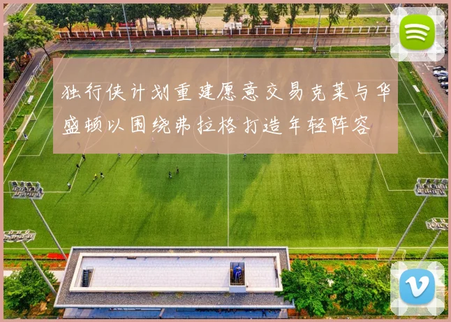 独行侠计划重建愿意交易克莱与华盛顿以围绕弗拉格打造年轻阵容