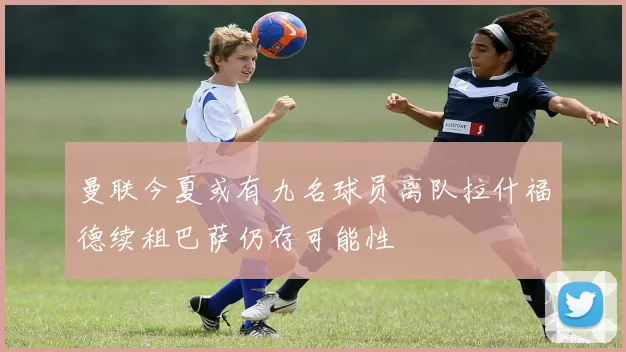 曼联今夏或有九名球员离队拉什福德续租巴萨仍存可能性