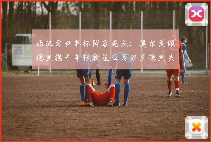 西班牙世界杯阵容亮点：奥尔莫佩德里携手年轻新星亚马尔罗德里共赴荣耀之战