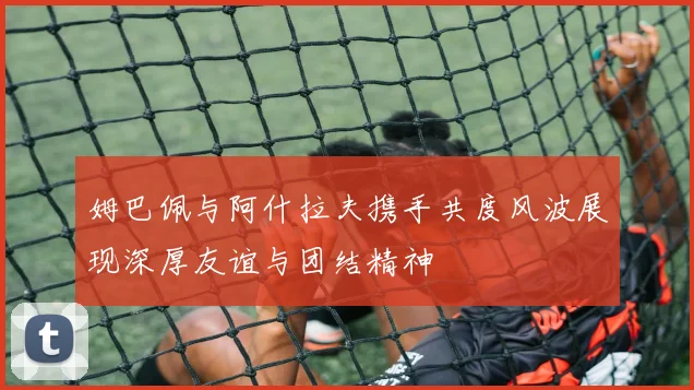 姆巴佩与阿什拉夫携手共度风波展现深厚友谊与团结精神