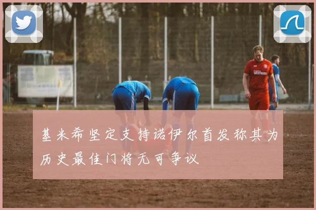基米希坚定支持诺伊尔首发称其为历史最佳门将无可争议