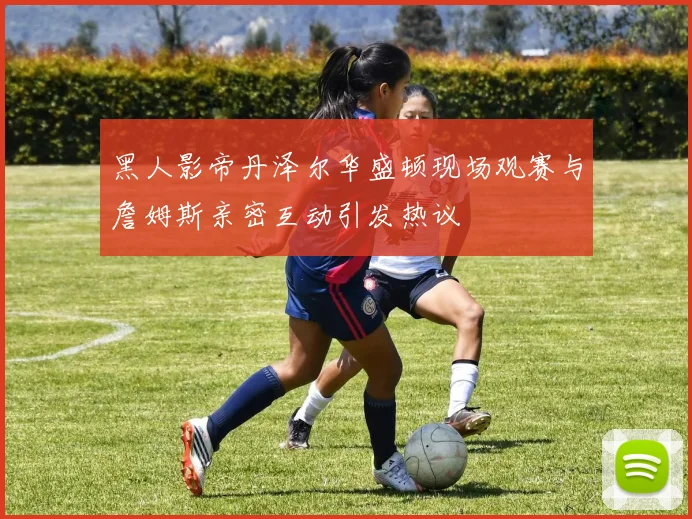 黑人影帝丹泽尔华盛顿现场观赛与詹姆斯亲密互动引发热议