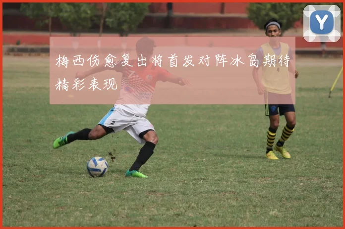 梅西伤愈复出将首发对阵冰岛期待精彩表现