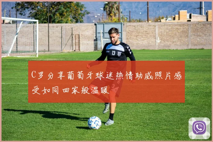 C罗分享葡萄牙球迷热情助威照片感受如同回家般温暖