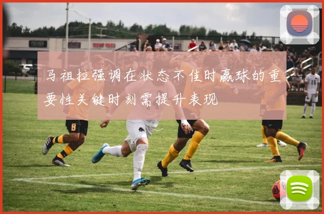 马祖拉强调在状态不佳时赢球的重要性关键时刻需提升表现
