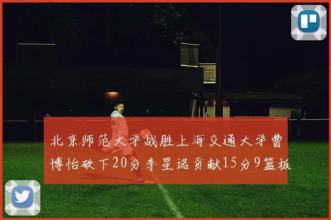 北京师范大学战胜上海交通大学曹博怡砍下20分李星诺贡献15分9篮板马天雨表现出色