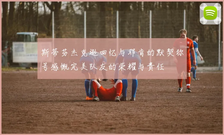 斯蒂芬杰克逊回忆与邓肯的默契称号感慨完美队友的荣耀与责任