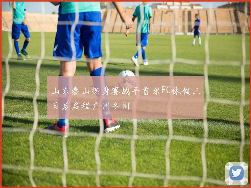 山东泰山热身赛战平首尔FC休假三日后启程广州冬训