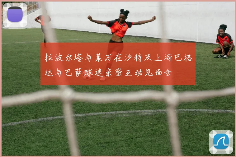 拉波尔塔与莱万在沙特及上海巴格达与巴萨球迷亲密互动见面会