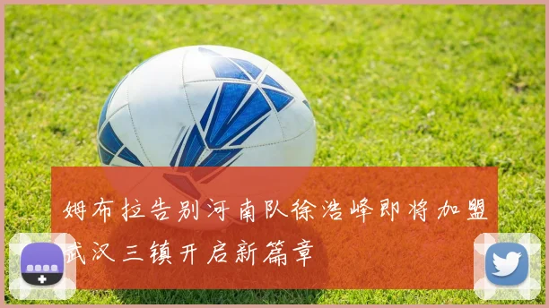 姆布拉告别河南队徐浩峰即将加盟武汉三镇开启新篇章