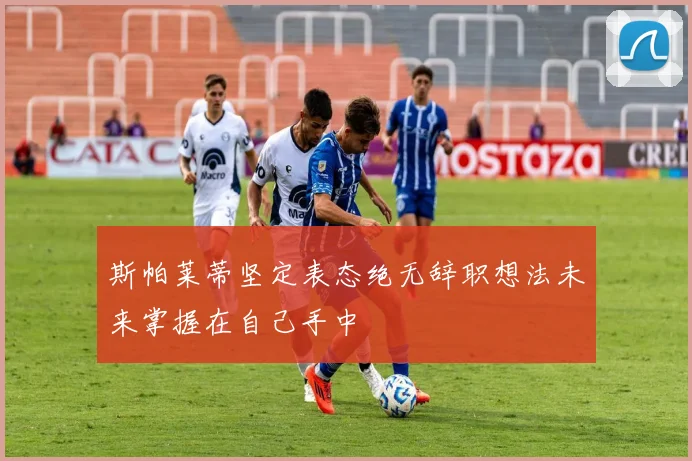 斯帕莱蒂坚定表态绝无辞职想法未来掌握在自己手中