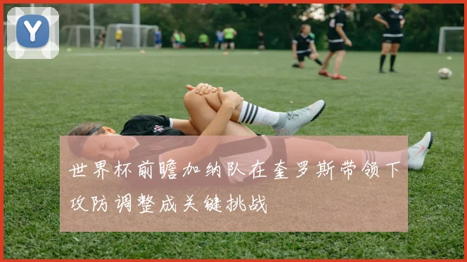 世界杯前瞻加纳队在奎罗斯带领下攻防调整成关键挑战