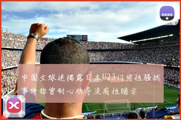 中国女球迷揭露日本U23门将性骚扰事件称曾耐心劝导没有性暗示