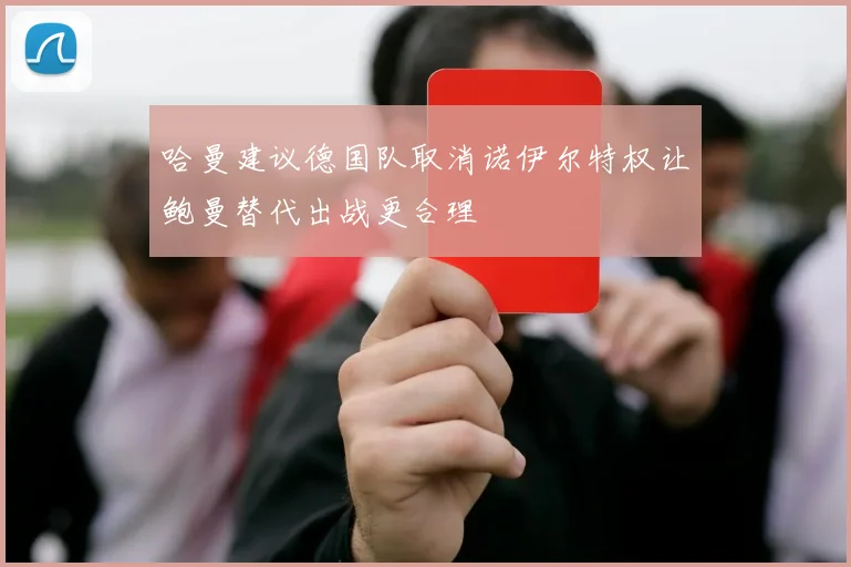 哈曼建议德国队取消诺伊尔特权让鲍曼替代出战更合理