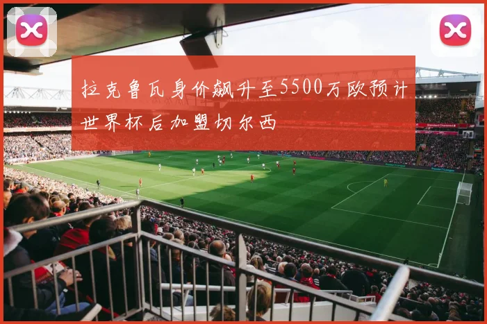 拉克鲁瓦身价飙升至5500万欧预计世界杯后加盟切尔西
