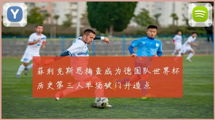 菲利克斯恩梅查成为德国队世界杯历史第三人单场破门并造点