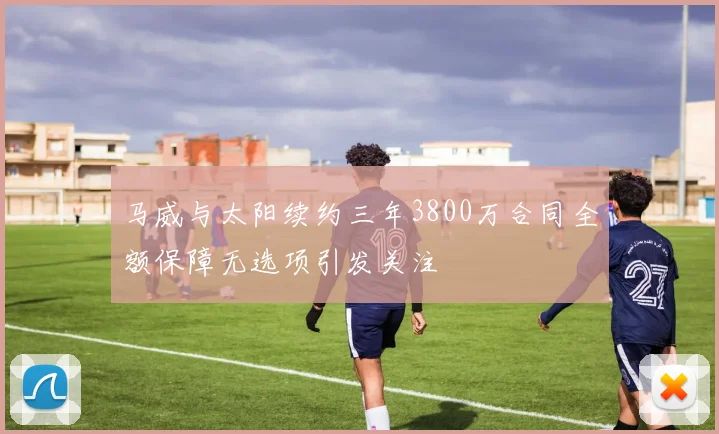 马威与太阳续约三年3800万合同全额保障无选项引发关注