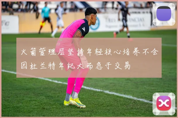 火箭管理层坚持年轻核心培养不会因杜兰特年纪大而急于交易