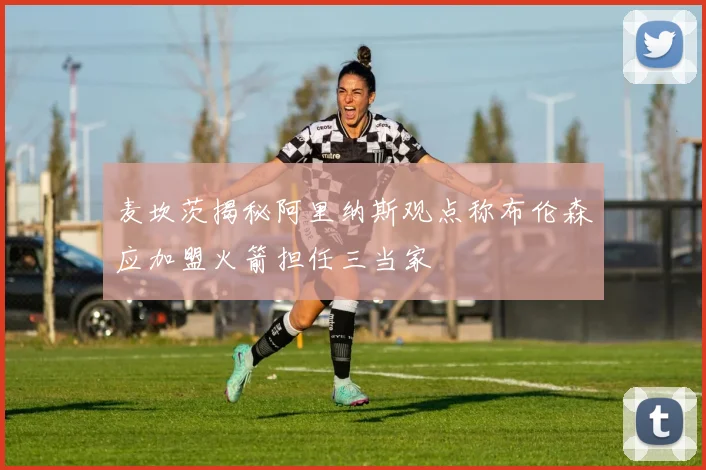 麦坎茨揭秘阿里纳斯观点称布伦森应加盟火箭担任三当家
